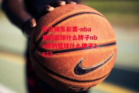 万达娱乐彩票-nba用的篮球什么牌子nba用的篮球什么牌子2022